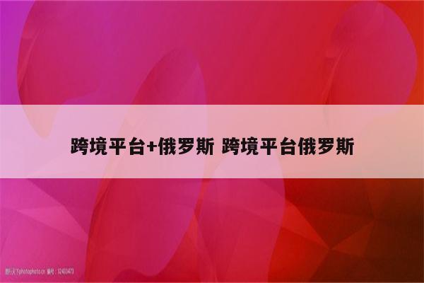 跨境平台+俄罗斯 跨境平台俄罗斯