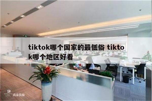 tiktok哪个国家的最低俗 tiktok哪个地区好看