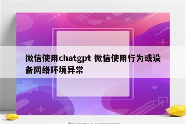 微信使用chatgpt 微信使用行为或设备网络环境异常