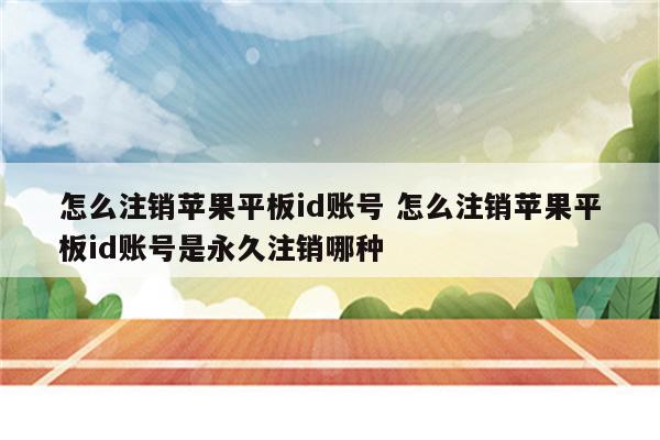 怎么注销苹果平板id账号 怎么注销苹果平板id账号是永久注销哪种