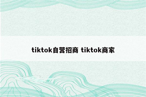 tiktok自营招商 tiktok商家