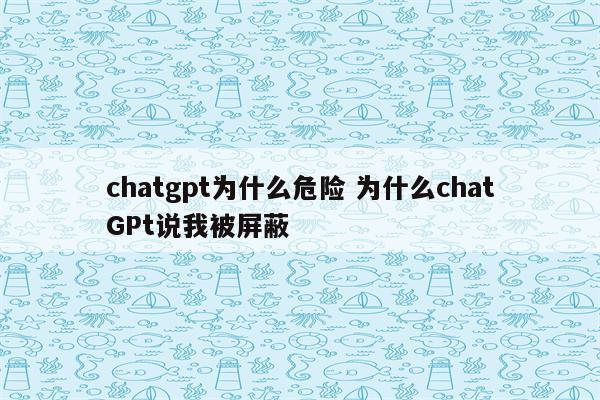 chatgpt为什么危险 为什么chatGPt说我被屏蔽