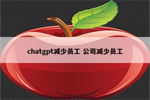 chatgpt减少员工 公司减少员工