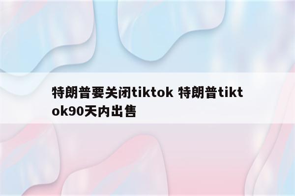 特朗普要关闭tiktok 特朗普tiktok90天内出售