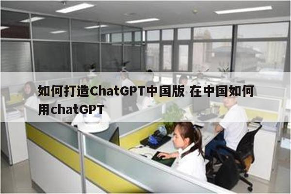 如何打造ChatGPT中国版 在中国如何用chatGPT