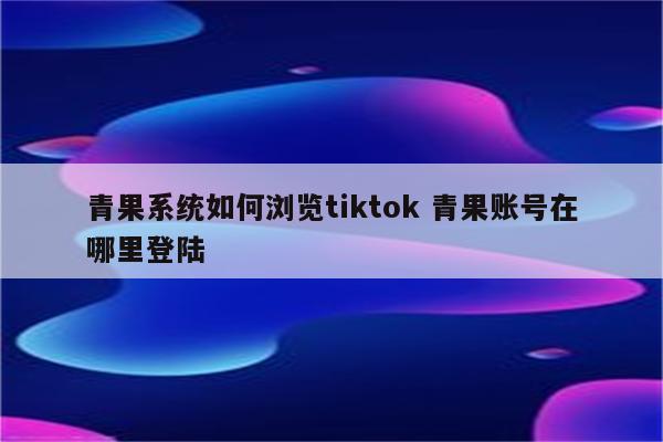 青果系统如何浏览tiktok 青果账号在哪里登陆