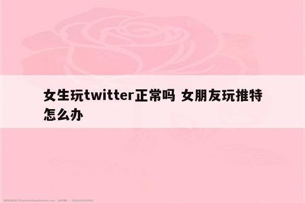 女生玩twitter正常吗 女朋友玩推特怎么办