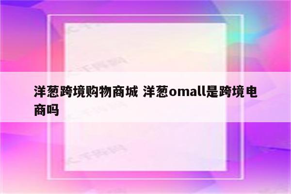 洋葱跨境购物商城 洋葱omall是跨境电商吗