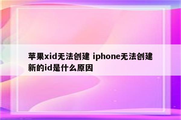 苹果xid无法创建 iphone无法创建新的id是什么原因