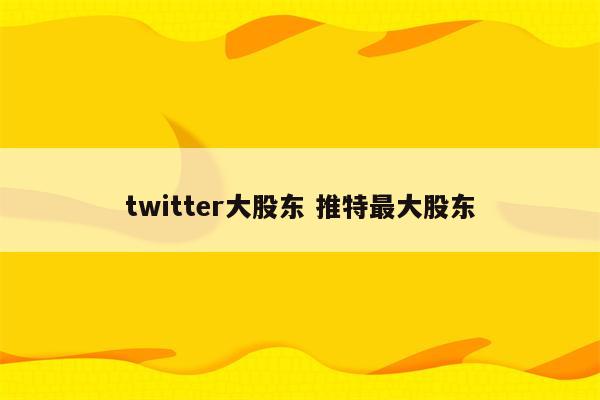 twitter大股东 推特最大股东