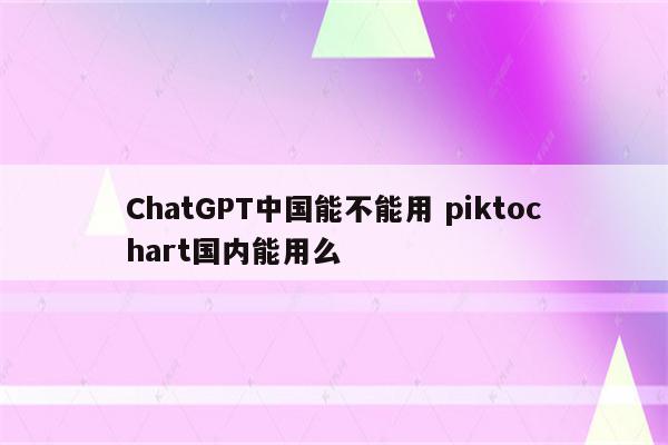 ChatGPT中国能不能用 piktochart国内能用么