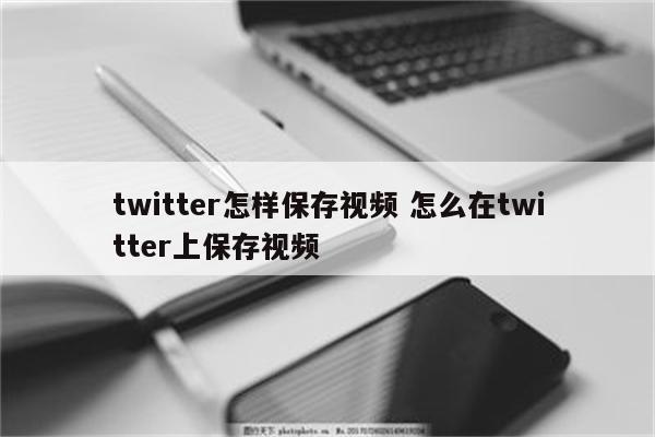 twitter怎样保存视频 怎么在twitter上保存视频