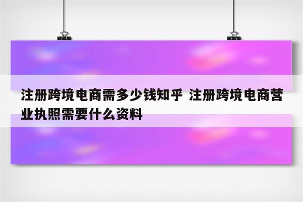 注册跨境电商需多少钱知乎 注册跨境电商营业执照需要什么资料