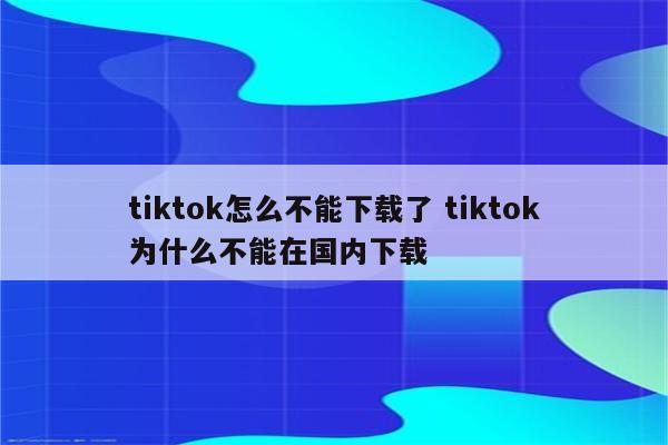 tiktok怎么不能下载了 tiktok为什么不能在国内下载