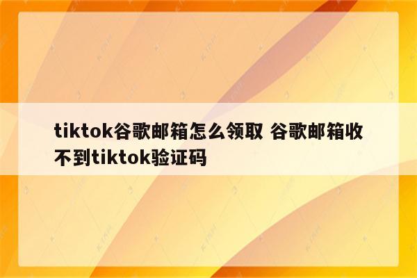 tiktok谷歌邮箱怎么领取 谷歌邮箱收不到tiktok验证码