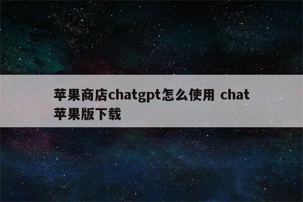 苹果商店chatgpt怎么使用 chat苹果版下载