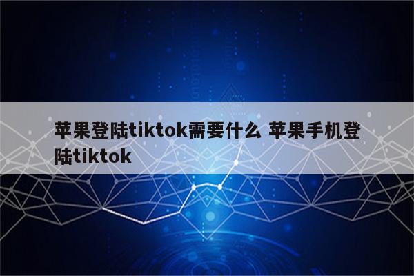 苹果登陆tiktok需要什么 苹果手机登陆tiktok