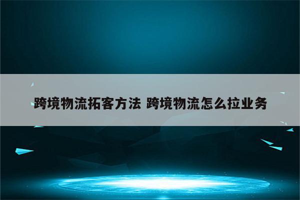 跨境物流拓客方法 跨境物流怎么拉业务