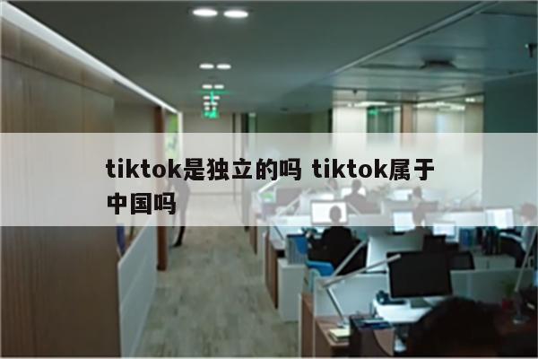 tiktok是独立的吗 tiktok属于中国吗