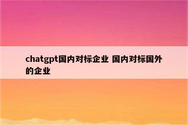 chatgpt国内对标企业 国内对标国外的企业