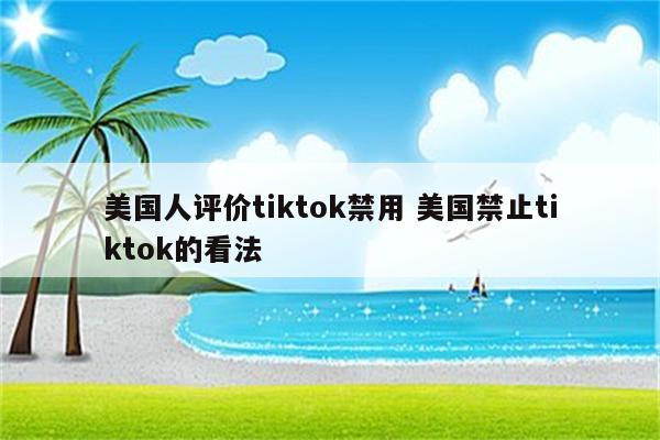 美国人评价tiktok禁用 美国禁止tiktok的看法