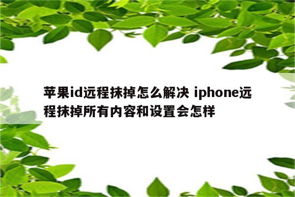 苹果id远程抹掉怎么解决 iphone远程抹掉所有内容和设置会怎样