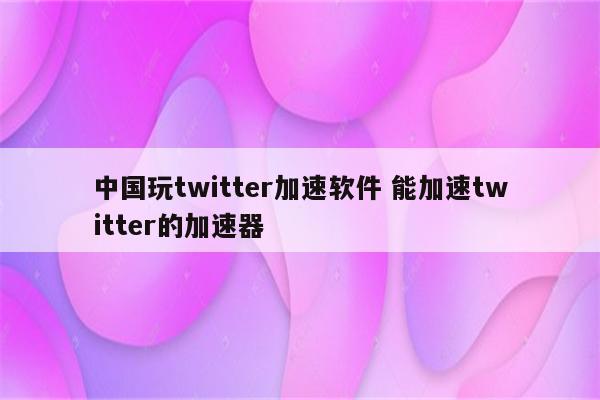 中国玩twitter加速软件 能加速twitter的加速器