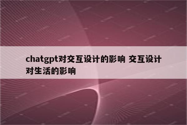 chatgpt对交互设计的影响 交互设计对生活的影响
