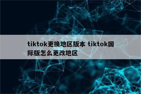 tiktok更换地区版本 tiktok国际版怎么更改地区