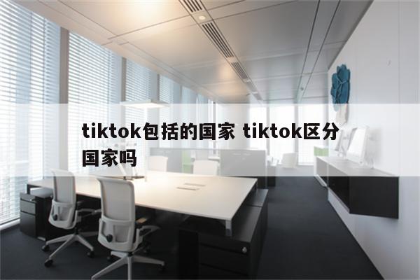 tiktok包括的国家 tiktok区分国家吗