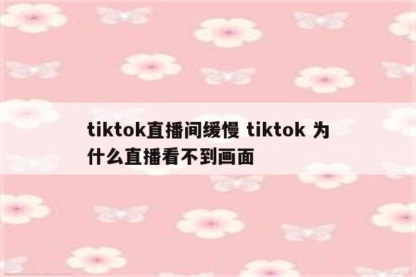 tiktok直播间缓慢 tiktok 为什么直播看不到画面