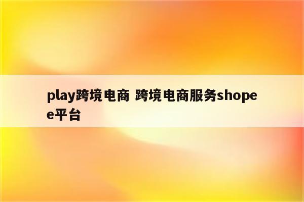 play跨境电商 跨境电商服务shopee平台