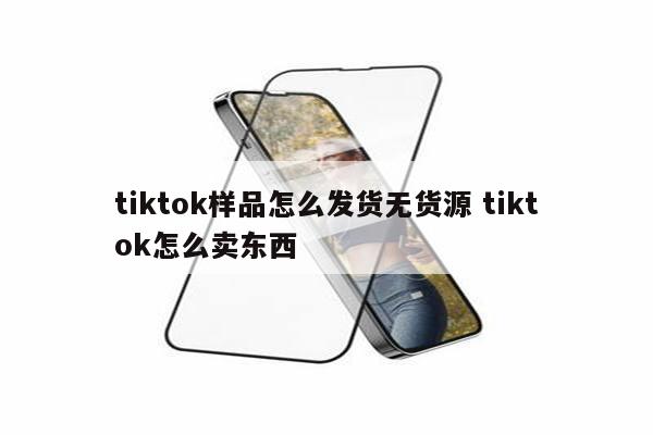 tiktok样品怎么发货无货源 tiktok怎么卖东西