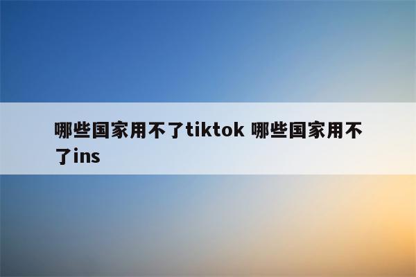 哪些国家用不了tiktok 哪些国家用不了ins