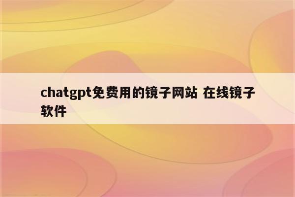 chatgpt免费用的镜子网站 在线镜子软件