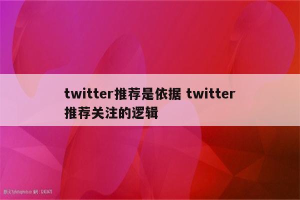 twitter推荐是依据 twitter推荐关注的逻辑