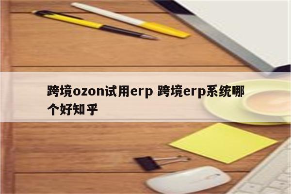 跨境ozon试用erp 跨境erp系统哪个好知乎