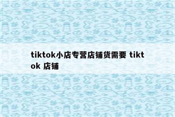 tiktok小店专营店铺货需要 tiktok 店铺