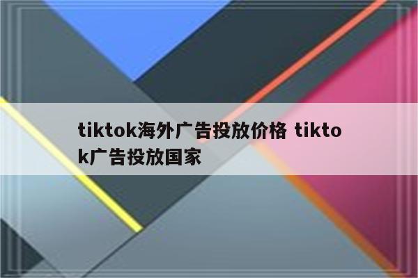 tiktok海外广告投放价格 tiktok广告投放国家