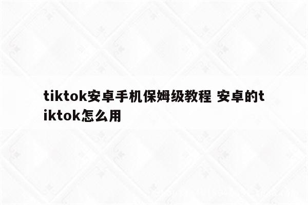 tiktok安卓手机保姆级教程 安卓的tiktok怎么用