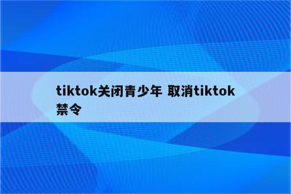 tiktok关闭青少年 取消tiktok禁令