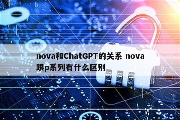 nova和ChatGPT的关系 nova跟p系列有什么区别