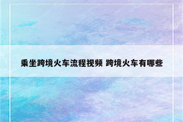 乘坐跨境火车流程视频 跨境火车有哪些