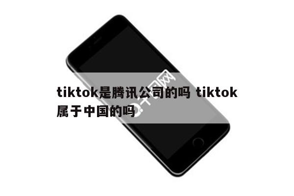 tiktok是腾讯公司的吗 tiktok属于中国的吗