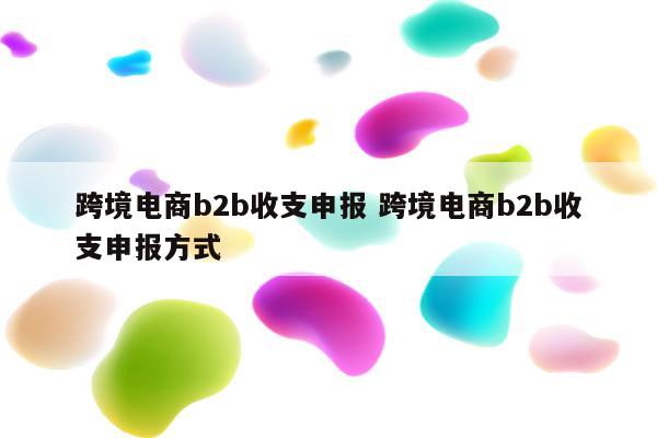 跨境电商b2b收支申报 跨境电商b2b收支申报方式