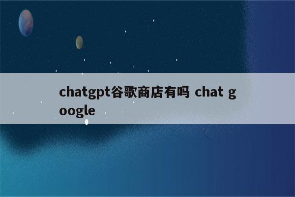 chatgpt谷歌商店有吗 chat google