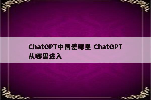 ChatGPT中国差哪里 ChatGPT从哪里进入