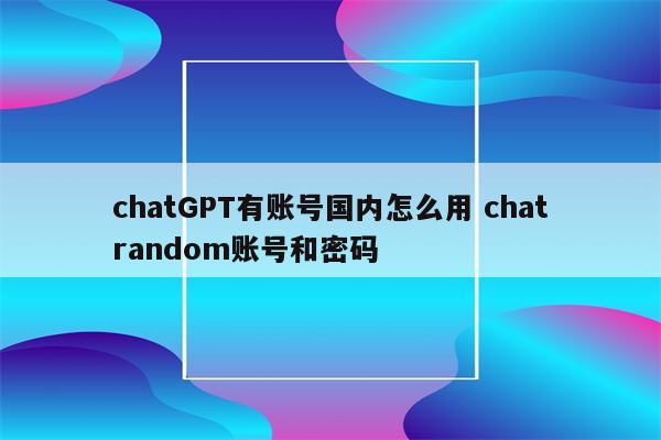 chatGPT有账号国内怎么用 chatrandom账号和密码