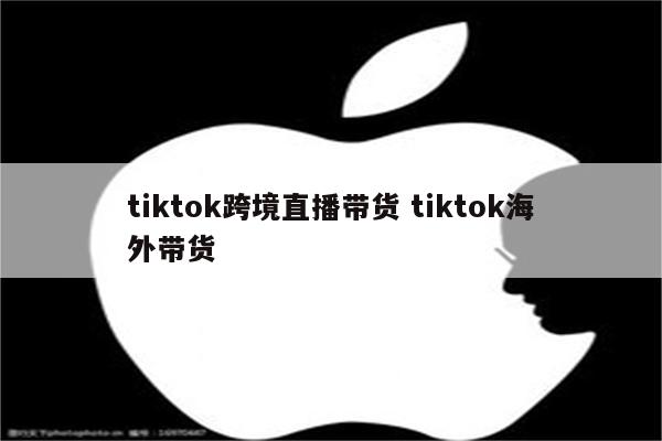 tiktok跨境直播带货 tiktok海外带货