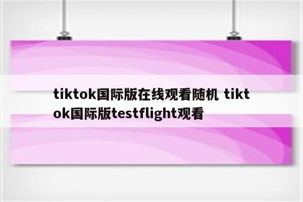 tiktok国际版在线观看随机 tiktok国际版testflight观看